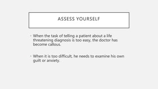 ASSESS YOURSELF
• When the task of telling a patient about a life
threatening diagnosis is too easy, the doctor has
become callous.
• When it is too difficult, he needs to examine his own
guilt or anxiety.
 