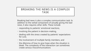 BREAKING THE NEWS IS A COMPLEX
TASK
Breaking bad news is also a complex communication task. In
addition to the verbal component of actually giving the bad
news, it also requires other skills. These include
• responding to patients’ emotional reactions,
• involving the patient in decision-making,
• dealing with the stress created by patients’ expectations
for cure,
• the involvement of multiple family members, and
• the dilemma of how to give hope when the situation is
bleak. The complexity of the interaction can sometimes
create serious miscommunications
 