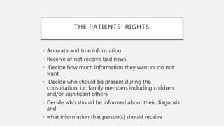 THE PATIENTS’ RIGHTS
• Accurate and true information
• Receive or not receive bad news
• Decide how much information they want or do not
want
• Decide who should be present during the
consultation, i.e. family members including children
and/or significant others
• Decide who should be informed about their diagnosis
and
• what information that person(s) should receive
 