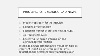 PRINCIPLE OF BREAKING BAD NEWS
1. Proper preparation for the interview
2. Selecting proper location
3. Sequential Manner of breaking news (SPIKES)
4. Appropriate language
5. Conveying the correct information and
acknowledge the reaction
When bad news is communicated well, it can have an
important impact on outcomes such as family
satisfaction and decreased anxiety and depression
 