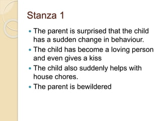 Stanza 1
 The parent is surprised that the child
has a sudden change in behaviour.
 The child has become a loving person
and even gives a kiss
 The child also suddenly helps with
house chores.
 The parent is bewildered
 