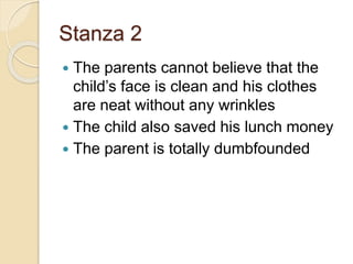 Stanza 2
 The parents cannot believe that the
child’s face is clean and his clothes
are neat without any wrinkles
 The child also saved his lunch money
 The parent is totally dumbfounded
 