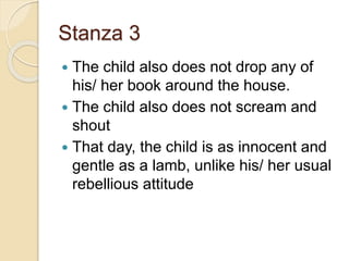 Stanza 3
 The child also does not drop any of
his/ her book around the house.
 The child also does not scream and
shout
 That day, the child is as innocent and
gentle as a lamb, unlike his/ her usual
rebellious attitude
 