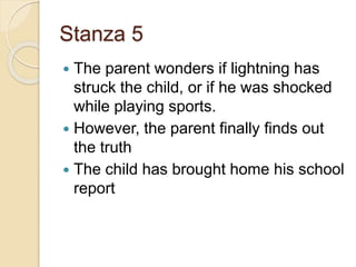 Stanza 5
 The parent wonders if lightning has
struck the child, or if he was shocked
while playing sports.
 However, the parent finally finds out
the truth
 The child has brought home his school
report
 