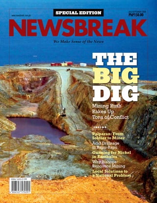 july/september 2008
                        special edition                      PhP150.00



newsbreak
www.newsbreak.com.ph




                       We Make Sense of the News




                                          the
                                          big
                                          dig
                                          Mining Rush
                                          Rakes Up
                                          Tons of Conflict
                                           inside

                                          Palparan: From
                                          Soldier to Miner
                                          Acid Drainage
                                          in Rapu-Rapu
                                          Gunning for Nickel
                                          in Zambales
                                          Why Bishops
                                          Renounce Mining
                                          Local Solutions to
                                          a National Problem
 