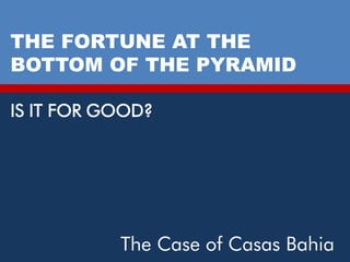 THE FORTUNE AT THE
BOTTOM OF THE PYRAMID

IS IT FOR GOOD?




           The Case of Casas Bahia
 