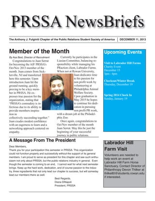 PRSSA NewsBriefs

The Anthony J. Fulginiti Chapter of the Public Relations Student Society of America

Member of the Month
By Asa Best, Director of Recruitment

Congratulations to Juan Serrat
for becoming the AJF PRSSA’s
Oct/Nov 2013 member of the
month. Juan comes from Sicklerville, NJ and transferred
here this semester. Upon
introduction Juan hit the
ground running, quickly
proving to be a key member in PRSSA. He expresses true passion for the
organization, stating that
“PRSSA’s comradery is infectious due to its ability to
provide members inspiration in
collectively succeeding together.”
Juan exudes modest confidence
with an eagerness to learn and a
networking approach centered on
empathy.

Currently he participates in the
Liasian Committee, balancing responsibility while managing his
PRaction client, Labrador Farms.
When not at Rowan University,
Juan dedicates time
to his passion for
non profit work by
volunteering at
Philadelphia Animal
Welfare Society.
Upon graduation in
May 2015 he hopes
to continue his dedication in pursuing
non profit PR work,
with a dream job at the Philadelphia Zoo.
Once again, congratulations to
Oct/Nov member of the month
Juan Serrat. May this be just the
beginning of your successful
journey in public relations.

A Message From The President

Dear Members,
Thank you for your participation this semester in PRSSA. This organization
could not function properly and successfully without the support of its general
members. I am proud to serve as president for this chapter and see such enthusiasm not only about PRSSA, but the public relations industry in general. Even
though the semester is coming to an end, I cannot wait for what next semester
brings. Keep up the hard work, dedication, and of course passion to the industry, three ingredients that not only lead our chapter to success, but will someday
lead our members there as well.
Best Regards,
Diana DiNapoli
President, PRSSA

DECEMBER 11, 2013

Upcoming Events
Visit to Labrador Hill Farms
Charity Event
December 15
3pm - 6pm
Checkout/Winter Break
Thursday, December 19
Spring 2014 Check In
Sunday, January 19

Labrador Hill
Farm Visit

Volunteers are needed to
help work an event at
Labrador Hill Farm Horse
Sanctuary. Contact Director of
Philanthropy Devon Thilker at
thilke80@students.rowan.edu
if interested.

 