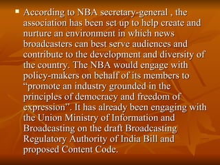 According to NBA secretary-general , the association has been set up to help create and nurture an environment in which news broadcasters can best serve audiences and contribute to the development and diversity of the country. The NBA would engage with policy-makers on behalf of its members to “promote an industry grounded in the principles of democracy and freedom of expression”. It has already been engaging with the Union Ministry of Information and Broadcasting on the draft Broadcasting Regulatory Authority of India Bill and proposed Content Code.  