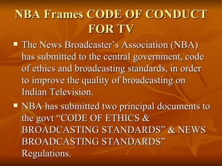 NBA Frames CODE OF CONDUCT FOR TV The News Broadcaster’s Association (NBA) has submitted to the central government, code of ethics and broadcasting standards, in order to improve the quality of broadcasting on Indian Television. NBA has submitted two principal documents to the govt “CODE OF ETHICS & BROADCASTING STANDARDS” & NEWS BROADCASTING STANDARDS” Regulations. 