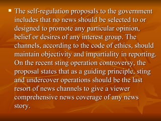 The self-regulation proposals to the government includes that no news should be selected to or designed to promote any particular opinion, belief or desires of any interest group. The channels, according to the code of ethics, should maintain objectivity and impartiality in reporting. On the recent sting operation controversy, the proposal states that as a guiding principle, sting and undercover operations should be the last resort of news channels to give a viewer comprehensive news coverage of any news story.    