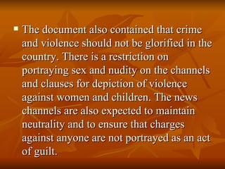 The document also contained that crime and violence should not be glorified in the country. There is a restriction on portraying sex and nudity on the channels and clauses for depiction of violence against women and children. The news channels are also expected to maintain neutrality and to ensure that charges against anyone are not portrayed as an act of guilt. 