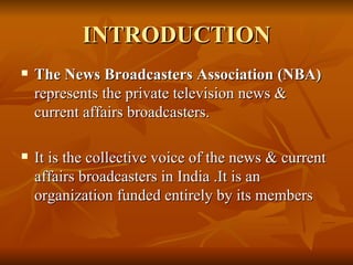 INTRODUCTION The News Broadcasters Association (NBA)  represents the private television news & current affairs broadcasters. It is the collective voice of the news & current affairs broadcasters in India .It is an organization funded entirely by its members  