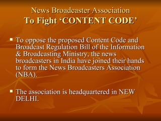 News Broadcaster Association To Fight ‘CONTENT CODE’ To oppose the proposed Content Code and Broadcast Regulation Bill of the Information & Broadcasting Ministry, the news broadcasters in India have joined their hands to form the News Broadcasters Association (NBA). The association is headquartered in NEW DELHI. 