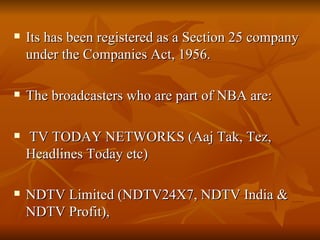 Its has been registered as a Section 25 company under the Companies Act, 1956. The broadcasters who are part of NBA are: TV TODAY NETWORKS (Aaj Tak, Tez, Headlines Today etc) NDTV Limited (NDTV24X7, NDTV India & NDTV Profit),   