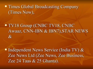 Times Global Broadcasting Company (Times Now),  TV18 Group (CNBC TV18, CNBC Awaaz, CNN-IBN & IBN7),STAR NEWS & Independent News Service (India TV) & Zee News Ltd (Zee News, Zee Business, Zee 24 Taas & 25 Ghanta).  