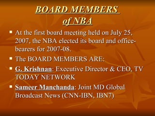 BOARD MEMBERS  of NBA At the first board meeting held on July 25, 2007, the NBA elected its board and office-bearers for 2007-08. The BOARD MEMBERS ARE:  G. Krishnan : Executive Director & CEO, TV TODAY NETWORK Sameer Manchanda : Joint MD Global Broadcast News (CNN-IBN, IBN7)  