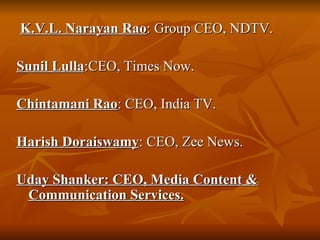 K.V.L. Narayan Rao : Group CEO, NDTV. Sunil Lulla :CEO, Times Now.  Chintamani Rao : CEO, India TV. Harish Doraiswamy : CEO, Zee News. Uday Shanker: CEO, Media Content & Communication Services. 