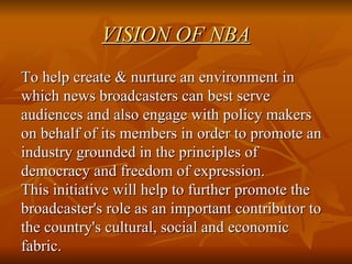 VISION OF NBA To help create & nurture an environment in which news broadcasters can best serve audiences and also engage with policy makers on behalf of its members in order to promote an industry grounded in the principles of democracy and freedom of expression. This initiative will help to further promote the broadcaster's role as an important contributor to the country's cultural, social and economic fabric. 