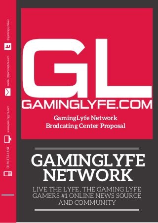 GAMINGLYFE
NETWORK
LIVE THE LYFE, THE GAMING LYFE
GAMERS #1 ONLINE NEWS SOURCE
AND COMMUNITY
(619)372-1848www.gaminglyfe.comsubmit@gaminglyfe.com@gamingLyfeNet
GamingLyfe Network
Brodcating Center Proposal
 