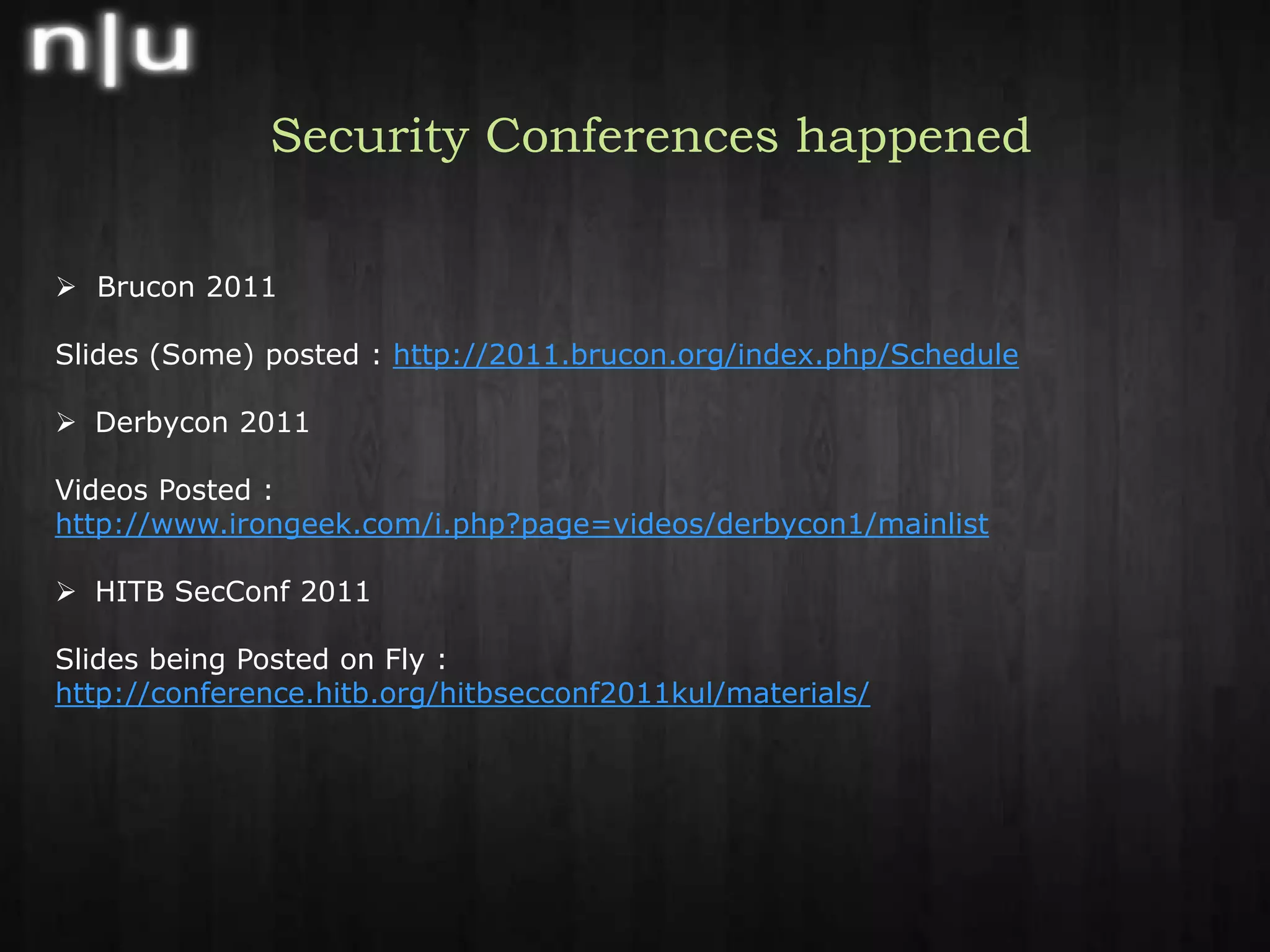 Security Conferences happenedBrucon 2011Slides (Some) posted : http://2011.brucon.org/index.php/ScheduleDerbycon 2011 Videos Posted : http://www.irongeek.com/i.php?page=videos/derbycon1/mainlistHITB SecConf 2011 Slides being Posted on Fly : http://conference.hitb.org/hitbsecconf2011kul/materials/