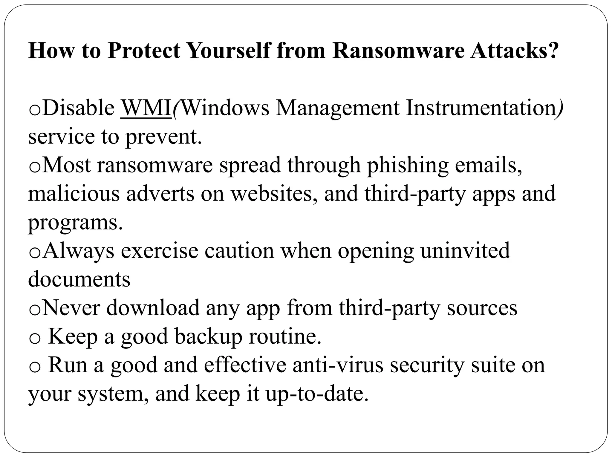 How to Protect Yourself from Ransomware Attacks?
oDisable WMI(Windows Management Instrumentation)
service to prevent.
oMost ransomware spread through phishing emails,
malicious adverts on websites, and third-party apps and
programs.
oAlways exercise caution when opening uninvited
documents
oNever download any app from third-party sources
o Keep a good backup routine.
o Run a good and effective anti-virus security suite on
your system, and keep it up-to-date.
 