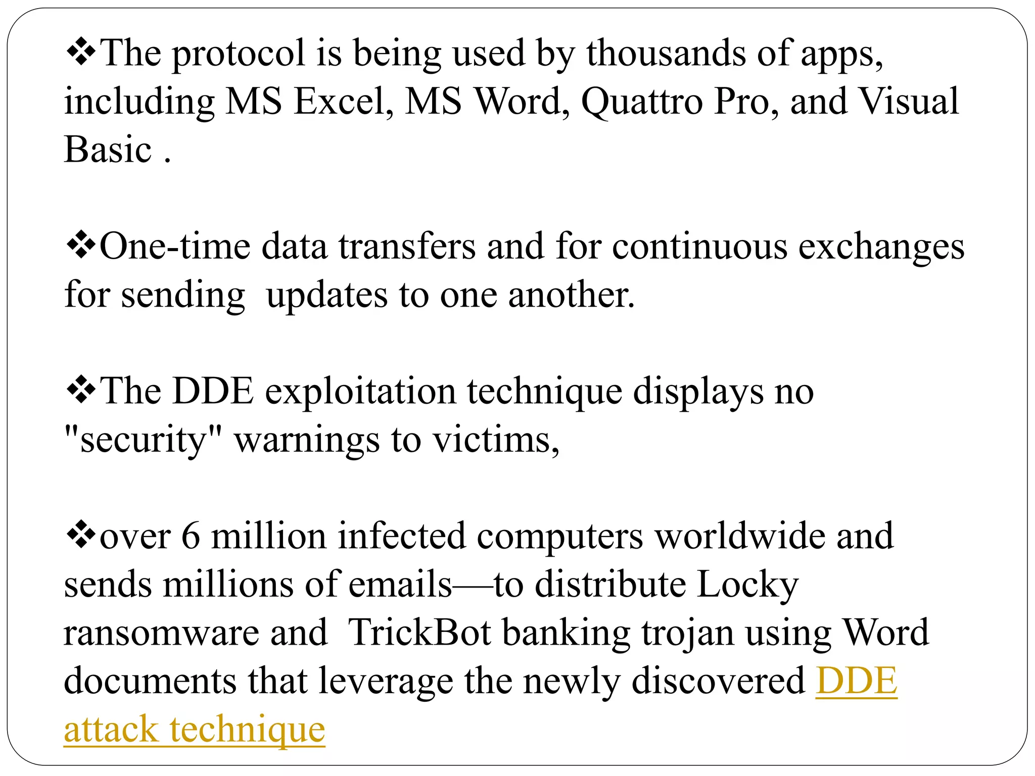 The protocol is being used by thousands of apps,
including MS Excel, MS Word, Quattro Pro, and Visual
Basic .
One-time data transfers and for continuous exchanges
for sending updates to one another.
The DDE exploitation technique displays no
"security" warnings to victims,
over 6 million infected computers worldwide and
sends millions of emails—to distribute Locky
ransomware and TrickBot banking trojan using Word
documents that leverage the newly discovered DDE
attack technique
 