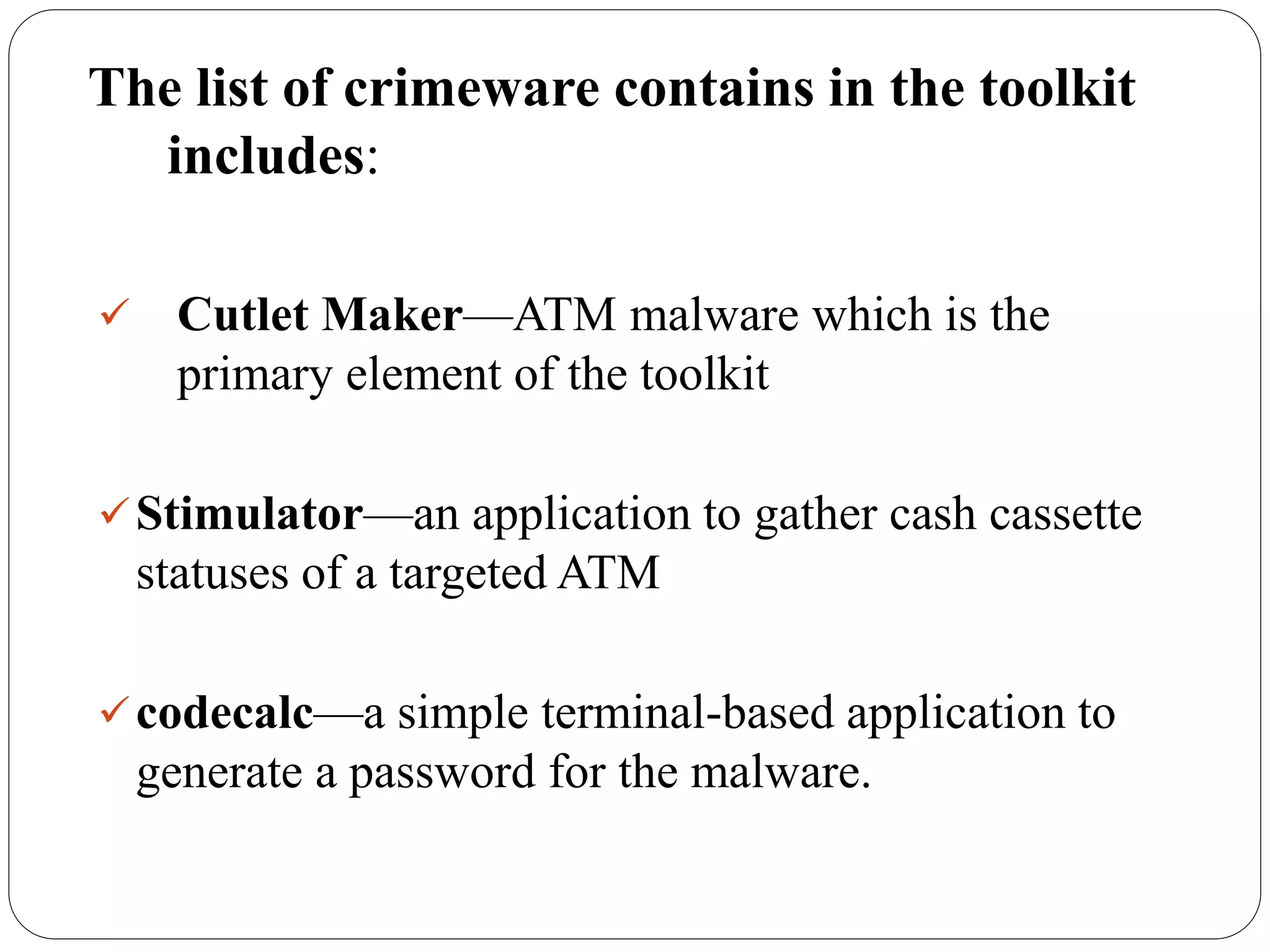 The list of crimeware contains in the toolkit
includes:
 Cutlet Maker—ATM malware which is the
primary element of the toolkit
Stimulator—an application to gather cash cassette
statuses of a targeted ATM
codecalc—a simple terminal-based application to
generate a password for the malware.
 