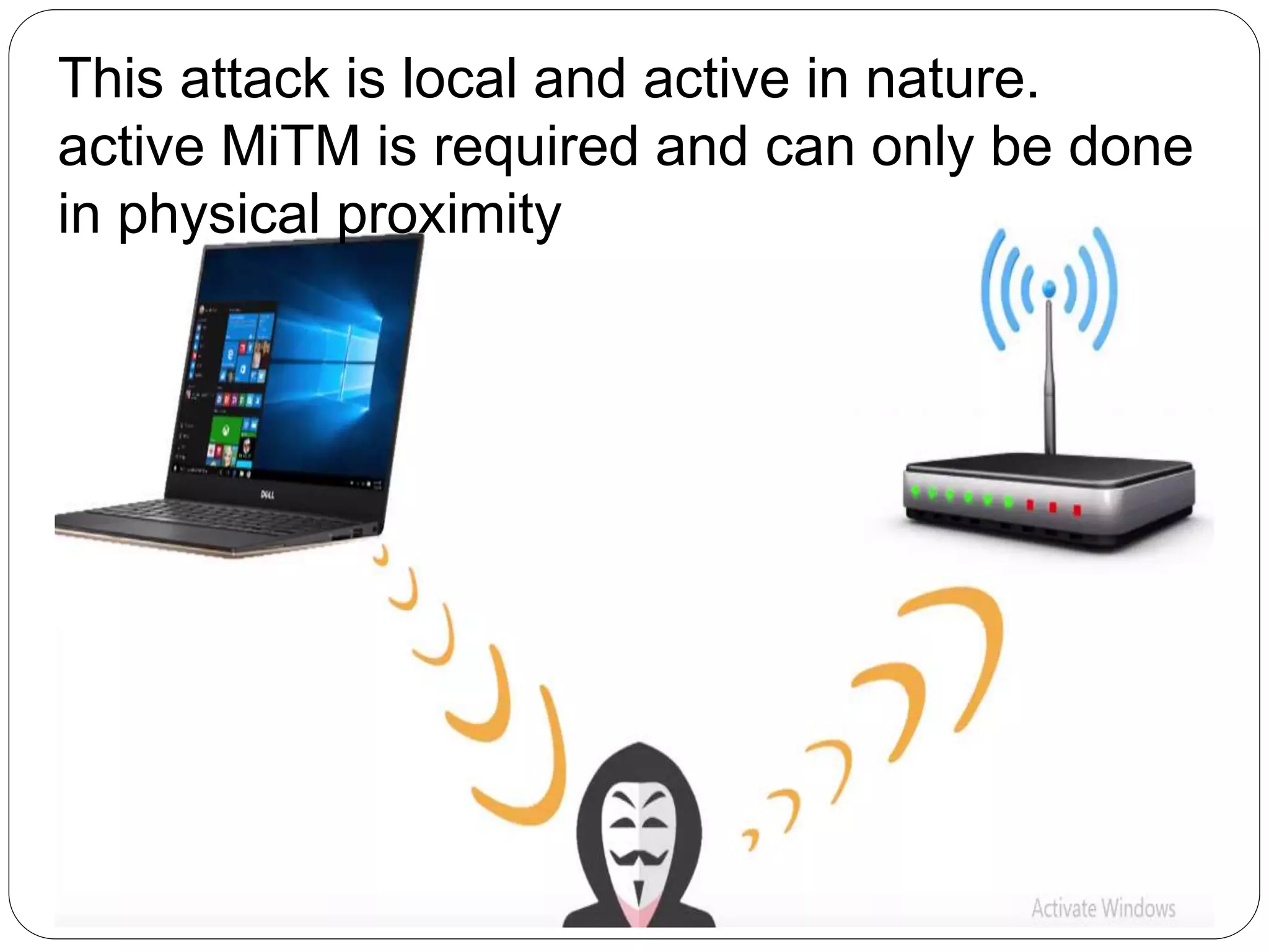 This attack is local and active in nature.
active MiTM is required and can only be done
in physical proximity
 