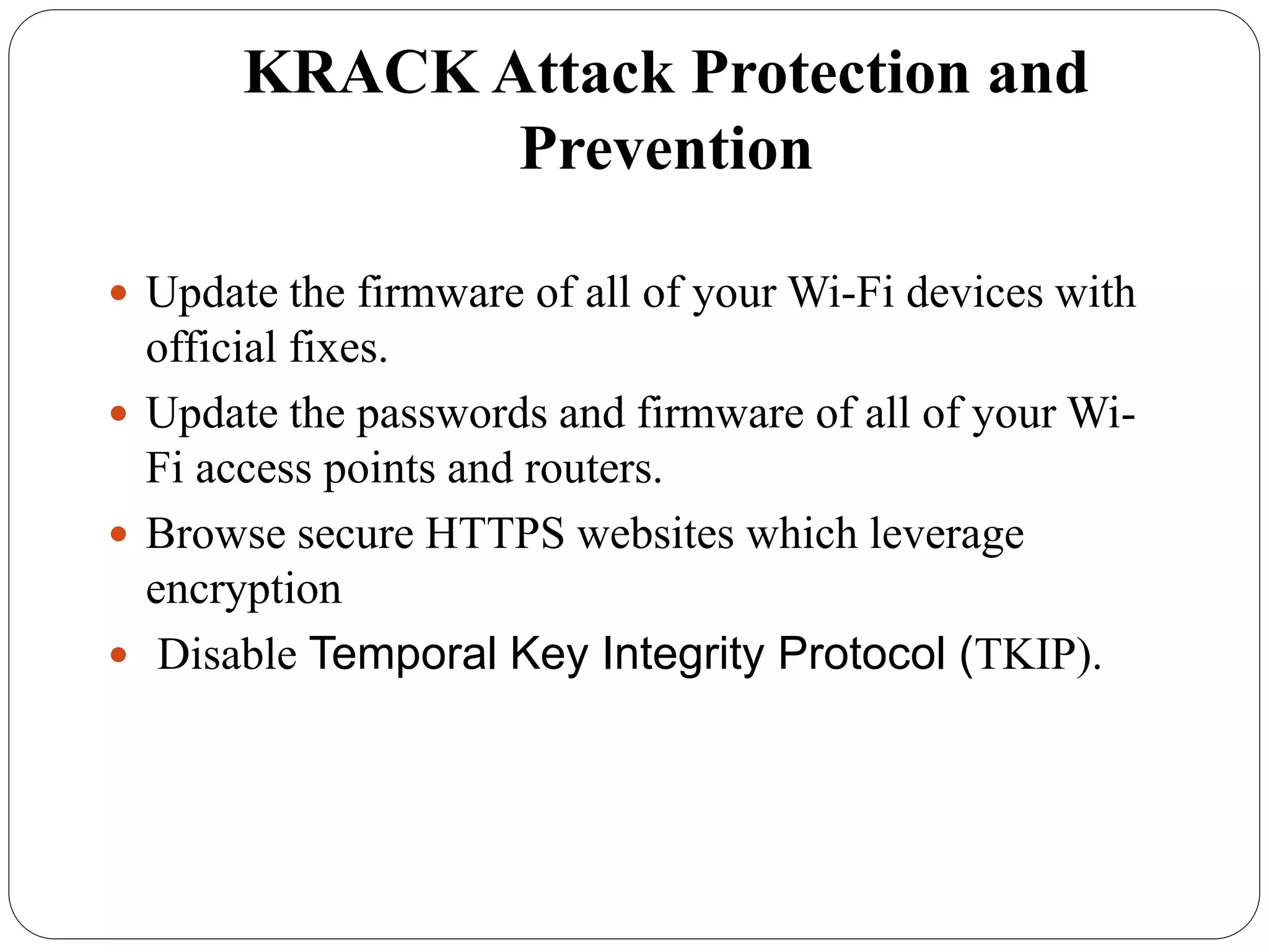 KRACK Attack Protection and
Prevention
 Update the firmware of all of your Wi-Fi devices with
official fixes.
 Update the passwords and firmware of all of your Wi-
Fi access points and routers.
 Browse secure HTTPS websites which leverage
encryption
 Disable Temporal Key Integrity Protocol (TKIP).
 