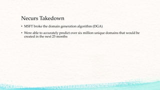 Necurs Takedown
• MSFT broke the domain generation algorithm (DGA)
• Were able to accurately predict over six million unique domains that would be
created in the next 25 months
 