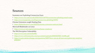 Sources
Scammers are Exploiting Coronavirus Fears
• https://www.vox.com/recode/2020/3/5/21164745/coronavirus-phishing-email-scams
• https://www.kaspersky.com/blog/coronavirus-phishing/32395/
Chrome Extensions caught Stealing Data
• https://thehackernews.com/2020/02/chrome-extension-malware.html
Microsoft Bitdefender on Linux
• https://www.av-test.org/en/antivirus/home-windows/
The Wifi Encryption Vulnerability
• https://www.eset.com/int/kr00k/
• https://www.welivesecurity.com/wp-content/uploads/2020/02/ESET_Kr00k.pdf
• https://crypto.stackexchange.com/questions/54897/how-can-an-all-zero-encryption-key-result-in-
plaintext
 