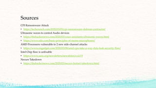 Sources
CPI Ransomware Attack
• https://techcrunch.com/2020/03/05/cpi-ransomware-defense-contractor/
Ultrasonic waves to control Audio devices
• https://thehackernews.com/2020/03/voice-assistants-ultrasonic-waves.html
• https://www.edn.com/basic-principles-of-mems-microphones/
AMD Processors vulnerable to 2 new side-channel attacks
• https://www.engadget.com/2020/03/08/amd-cpu-take-a-way-data-leak-security-flaw/
Intel Chip flaw is unfixable
• https://www.sans.org/newsletters/newsbites/xxii/19
Necurs Takedown
• https://thehackernews.com/2020/03/necurs-botnet-takedown.html
 