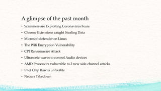 A glimpse of the past month
• Scammers are Exploiting Coronavirus Fears
• Chrome Extensions caught Stealing Data
• Microsoft defender on Linux
• The Wifi Encryption Vulnerability
• CPI Ransomware Attack
• Ultrasonic waves to control Audio devices
• AMD Processors vulnerable to 2 new side-channel attacks
• Intel Chip flaw is unfixable
• Necurs Takedown
 