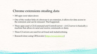 Chrome extensions stealing data
• 500 apps were taken down
• One of the weaker links of a browser is an extension, it allows for data access to
the extension and can be misused. That happened.
• These apps used a C2 (Command and Control) server – (A C2 server is basically a
machine that allows to send and receive commands or data).
• These C2 servers are used for ad-fraud and maladvertising.
• Research done using CRXcavator (https://crxcavator.io/)
 