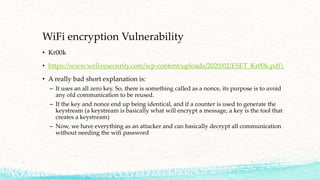 WiFi encryption Vulnerability
• Kr00k
• https://www.welivesecurity.com/wp-content/uploads/2020/02/ESET_Kr00k.pdf
• A really bad short explanation is:
– It uses an all zero key. So, there is something called as a nonce, its purpose is to avoid
any old communication to be reused.
– If the key and nonce end up being identical, and if a counter is used to generate the
keystream (a keystream is basically what will encrypt a message, a key is the tool that
creates a keystream)
– Now, we have everything as an attacker and can basically decrypt all communication
without needing the wifi password
 