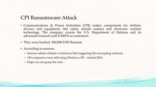 CPI Ransomware Attack
• Communications & Power Industries (CPI) makes components for military
devices and equipment, like radar, missile seekers and electronic warfare
technology. The company counts the U.S. Department of Defense and its
advanced research unit DARPA as customers.
• They were hacked, 500,000 USD Ransom
• According to sources:
– domain-admin clicked a malicious link triggering file-encrypting malware
– 150 computers were still using Windows XP – retired 2014
– Hope we can grasp the rest…
 