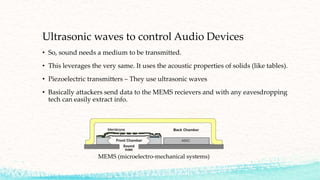 Ultrasonic waves to control Audio Devices
• So, sound needs a medium to be transmitted.
• This leverages the very same. It uses the acoustic properties of solids (like tables).
• Piezoelectric transmitters – They use ultrasonic waves
• Basically attackers send data to the MEMS recievers and with any eavesdropping
tech can easily extract info.
MEMS (microelectro-mechanical systems)
 