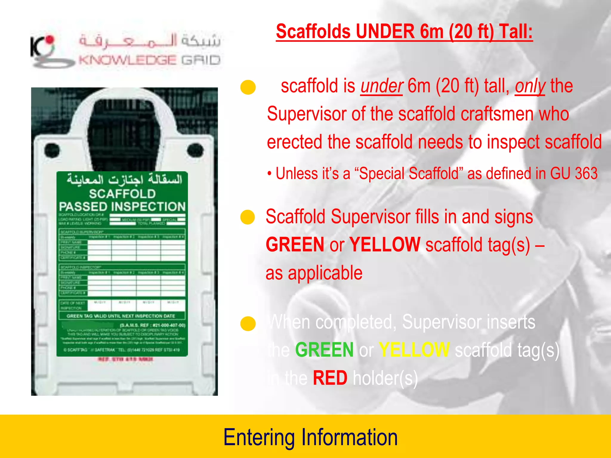 Scaffolds UNDER 6m (20 ft) Tall:
If scaffold is under 6m (20 ft) tall, only the
Supervisor of the scaffold craftsmen who
erected the scaffold needs to inspect scaffold
• Unless it’s a “Special Scaffold” as defined in GU 363
Scaffold Supervisor fills in and signs
GREEN or YELLOW scaffold tag(s) –
as applicable
When completed, Supervisor inserts
the GREEN or YELLOW scaffold tag(s)
in the RED holder(s)
Entering Information
 