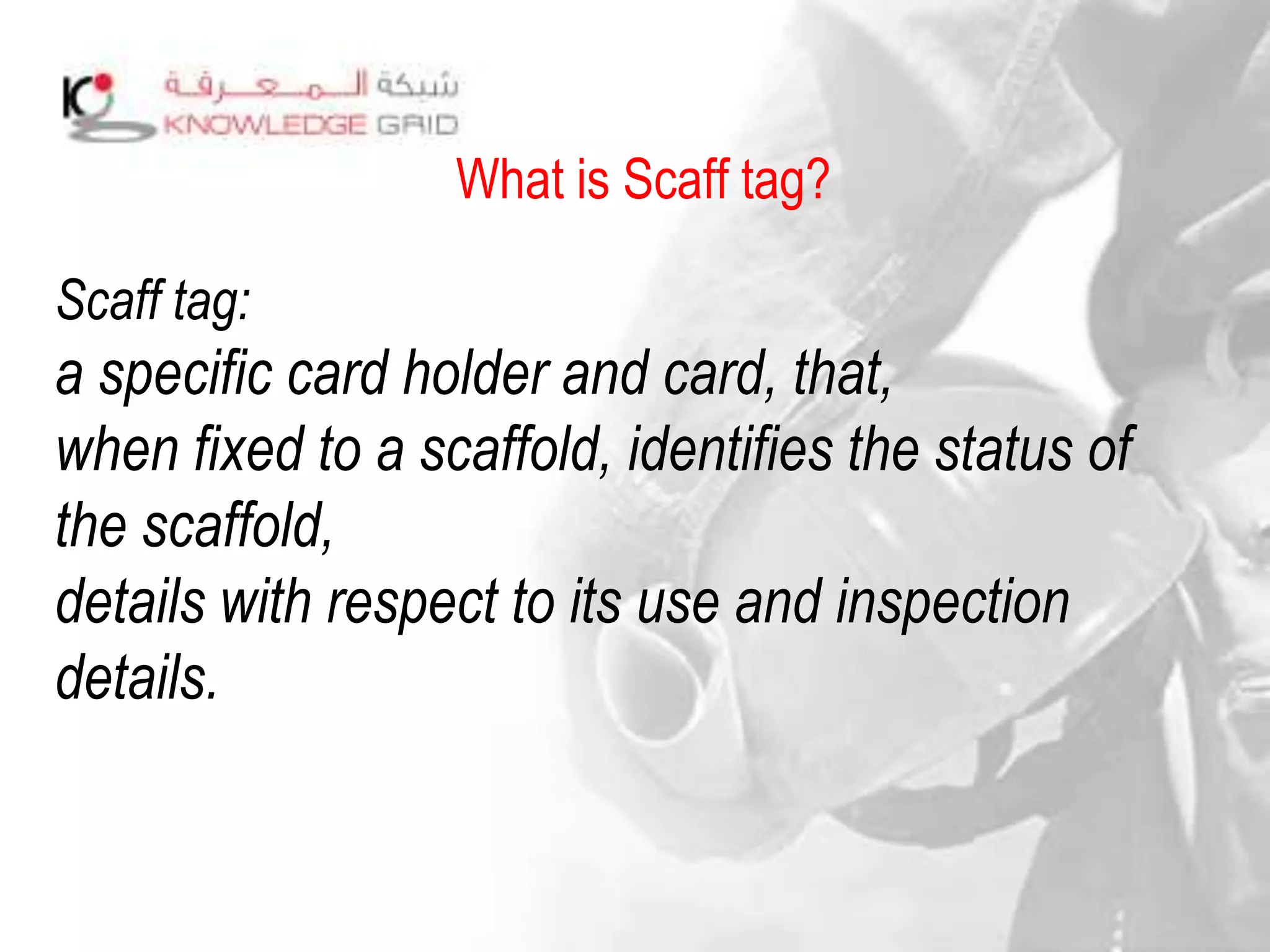 What is Scaff tag?
Scaff tag:
a specific card holder and card, that,
when fixed to a scaffold, identifies the status of
the scaffold,
details with respect to its use and inspection
details.
 
