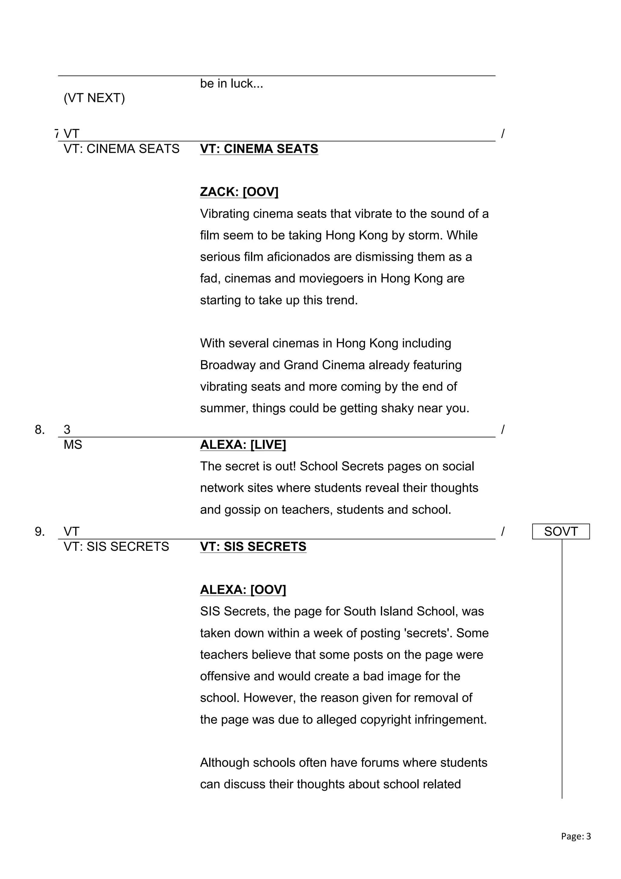 be in luck...
(VT NEXT)
7.VT
VT: CINEMA SEATS

/
VT: CINEMA SEATS
ZACK: [OOV]
Vibrating cinema seats that vibrate to the sound of a
film seem to be taking Hong Kong by storm. While
serious film aficionados are dismissing them as a
fad, cinemas and moviegoers in Hong Kong are
starting to take up this trend.
With several cinemas in Hong Kong including
Broadway and Grand Cinema already featuring
vibrating seats and more coming by the end of
summer, things could be getting shaky near you.

8.

3
MS

/
ALEXA: [LIVE]
The secret is out! School Secrets pages on social
network sites where students reveal their thoughts
and gossip on teachers, students and school.

9.

VT
VT: SIS SECRETS

/

SOVT

VT: SIS SECRETS
ALEXA: [OOV]
SIS Secrets, the page for South Island School, was
taken down within a week of posting 'secrets'. Some
teachers believe that some posts on the page were
offensive and would create a bad image for the
school. However, the reason given for removal of
the page was due to alleged copyright infringement.
Although schools often have forums where students
can discuss their thoughts about school related

Page:	
  3	
  
	
  

 