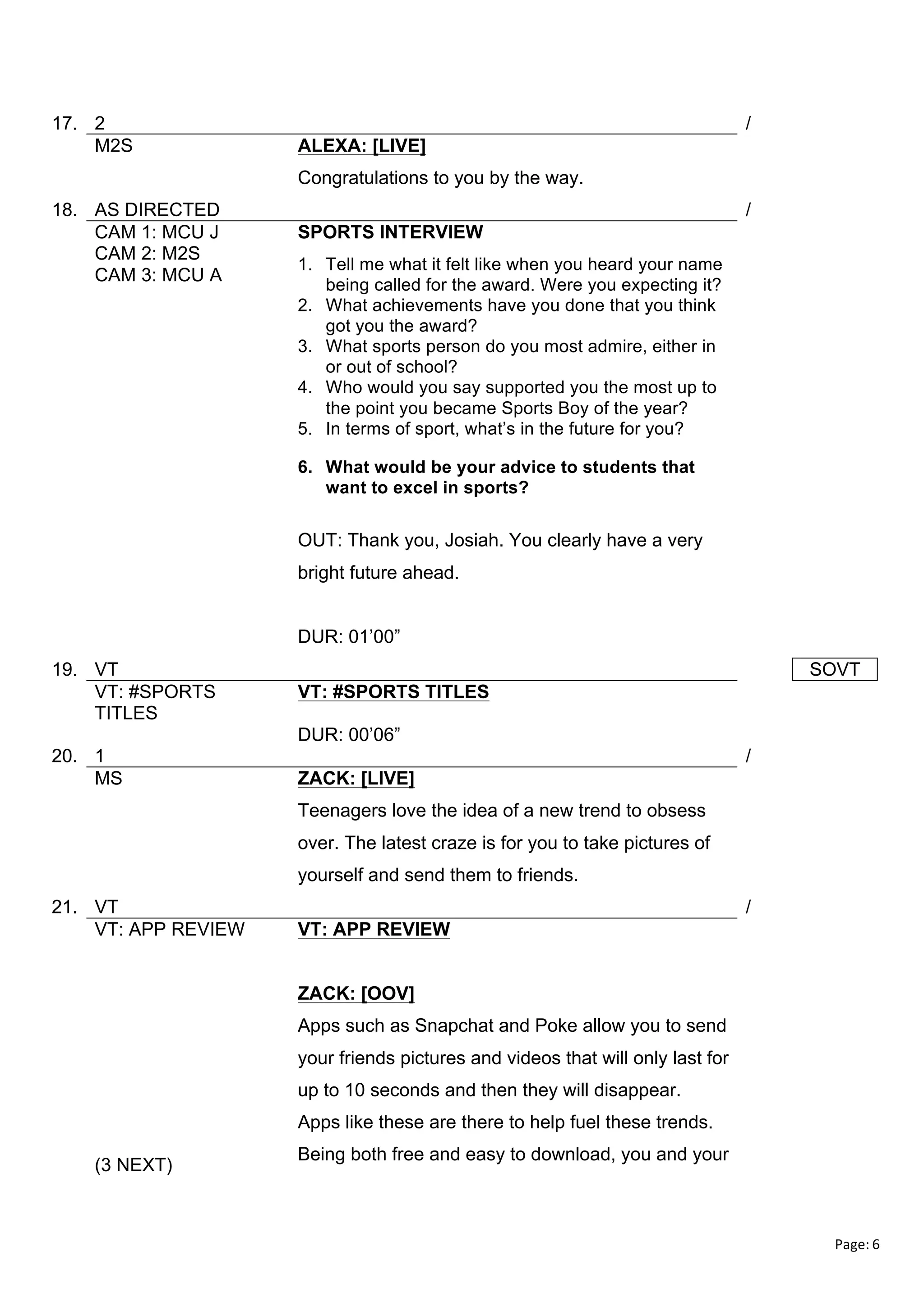 17. 2
M2S

/
ALEXA: [LIVE]
Congratulations to you by the way.

18. AS DIRECTED
CAM 1: MCU J
CAM 2: M2S
CAM 3: MCU A

/
SPORTS INTERVIEW
1. Tell me what it felt like when you heard your name
being called for the award. Were you expecting it?
2. What achievements have you done that you think
got you the award?
3. What sports person do you most admire, either in
or out of school?
4. Who would you say supported you the most up to
the point you became Sports Boy of the year?
5. In terms of sport, what’s in the future for you?
6. What would be your advice to students that
want to excel in sports?

OUT: Thank you, Josiah. You clearly have a very
bright future ahead.
DUR: 01’00”
19. VT
VT: #SPORTS
TITLES

SOVT
VT: #SPORTS TITLES
DUR: 00’06”

20. 1
MS

/
ZACK: [LIVE]
Teenagers love the idea of a new trend to obsess
over. The latest craze is for you to take pictures of
yourself and send them to friends.

21. VT
VT: APP REVIEW

/
VT: APP REVIEW
ZACK: [OOV]
Apps such as Snapchat and Poke allow you to send
your friends pictures and videos that will only last for
up to 10 seconds and then they will disappear.
Apps like these are there to help fuel these trends.

(3 NEXT)

Being both free and easy to download, you and your

Page:	
  6	
  
	
  

 