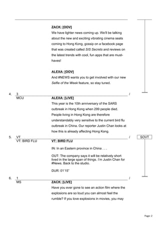 ZACK: [OOV]
We have lighter news coming up. We’ll be talking
about the new and exciting vibrating cinema seats
coming to Hong Kong, gossip on a facebook page
that was created called SIS Secrets and reviews on
the latest trends with cool, fun apps that are musthaves!
ALEXA: [OOV]
And #NEWS wants you to get involved with our new
Selfie of the Week feature, so stay tuned.
4.

3
MCU

/
ALEXA: [LIVE]
This year is the 10th anniversary of the SARS
outbreak in Hong Kong when 299 people died.
People living in Hong Kong are therefore
understandably very sensitive to the current bird flu
outbreak in China. Our reporter Justin Chan looks at
how this is already affecting Hong Kong.

5.

VT
VT: BIRD FLU

/

SOVT

VT: BIRD FLU
IN: In an Eastern province in China . . .
OUT: The company says it will be relatively short
lived in the large span of things. I’m Justin Chan for
#News. Back to the studio.
DUR: 01’15”

6.

1
MS

/
ZACK: [LIVE]
Have you ever gone to see an action film where the
explosions are so loud you can almost feel the
rumble? If you love explosions in movies, you may

Page:	
  2	
  
	
  

 