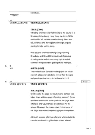 be in luck...
(VT NEXT)
7.VT
VT: CINEMA SEATS

/
VT: CINEMA SEATS
ZACK: [OOV]
Vibrating cinema seats that vibrate to the sound of a
film seem to be taking Hong Kong by storm. While
serious film aficionados are dismissing them as a
fad, cinemas and moviegoers in Hong Kong are
starting to take up this trend.
With several cinemas in Hong Kong including
Broadway and Grand Cinema already featuring
vibrating seats and more coming by the end of
summer, things could be getting shaky near you.

8.

3
MS

/
ALEXA: [LIVE]
The secret is out! School Secrets pages on social
network sites where students reveal their thoughts
and gossip on teachers, students and school.

9.

VT
VT: SIS SECRETS

/

SOVT

VT: SIS SECRETS
ALEXA: [OOV]
SIS Secrets, the page for South Island School, was
taken down within a week of posting 'secrets'. Some
teachers believe that some posts on the page were
offensive and would create a bad image for the
school. However, the reason given for removal of
the page was due to alleged copyright infringement.
Although schools often have forums where students
can discuss their thoughts about school related

Page:	
  3	
  
	
  

 