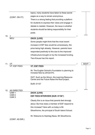 topics, many students have taken to these secret
(CONT. ON VT)

pages as a way to remain anonymous.
There is a strong feeling that providing a platform
for students to express their views and engage in
debate is needed. However, the issue is whether
students should be taking responsibility for their
posts.

10. 1
MCU

/
ZACK: [LIVE]
Some people might think that the most recent
increase in ESF fees would be unnecessary, the
price being high already. However, parents have
responded positively to this due to the improved
infrastructure brought on by the increased funding.
Tara Krause has this report.

11. VT
VT: ESF FEES

/

SOVT

VT: ESF FEES
IN: The English School’s Foundation is planning to
increase fees by almost 6%.
OUT: Such as the Atrium, the Learning Resource
Centre and the Future Raise the Roof project.
DUR: 01’43”

12. AS DIRECTED
CAM 1:
CAM 2:
CAM 3:

/
ZACK: [LIVE]
ESF FEES INTERVIEW (DUR: 01’00”)
Clearly this is an issue that parents feel strongly
about. But how does a member of ESF respond to
this increase? Here with us today is Mr.
Silverthorne, the principal of South Island School.
IN: Welcome to Hashtag News, Mr Silverthorne.

(CONT. AS DIR.)

Page:	
  4	
  
	
  

 