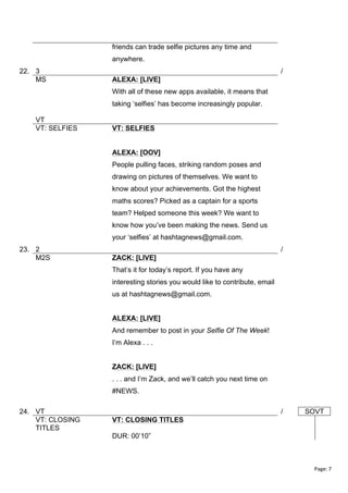 friends can trade selfie pictures any time and
anywhere.
22. 3
MS

/
ALEXA: [LIVE]
With all of these new apps available, it means that
taking ‘selfies’ has become increasingly popular.

VT
VT: SELFIES

VT: SELFIES
ALEXA: [OOV]
People pulling faces, striking random poses and
drawing on pictures of themselves. We want to
know about your achievements. Got the highest
maths scores? Picked as a captain for a sports
team? Helped someone this week? We want to
know how you’ve been making the news. Send us
your ‘selfies’ at hashtagnews@gmail.com.

23. 2
M2S

/
ZACK: [LIVE]
That’s it for today’s report. If you have any
interesting stories you would like to contribute, email
us at hashtagnews@gmail.com.
ALEXA: [LIVE]
And remember to post in your Selfie Of The Week!
I’m Alexa . . .
ZACK: [LIVE]
. . . and I’m Zack, and we’ll catch you next time on
#NEWS.

24. VT
VT: CLOSING
TITLES

/

SOVT

VT: CLOSING TITLES
DUR: 00’10”

Page:	
  7	
  
	
  

 