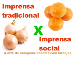 Imprensa  tradicional A arte de comparar cebolas com laranjas Imprensa social X 
