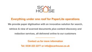 Everything under one roof for PaperLite operations
We provide paper digitisation with an innovative solution for search,
retrieve & view of scanned documents plus content discovery and
redaction services, all delivered online to our customers
Contact us for more information
Tel: 0330 223 2277 or info@scanhouse.co.uk
 