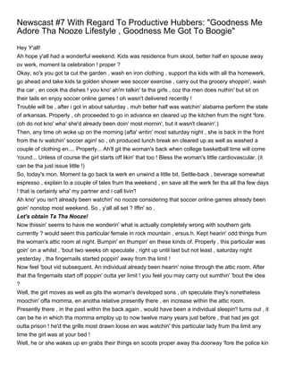 Newscast #7 With Regard To Productive Hubbers: "Goodness Me
Adore Tha Nooze Lifestyle , Goodness Me Got To Boogie"
Hey Y'all!
Ah hope y'all had a wonderful weekend. Kids was residence frum skool, better half en spouse away
ov werk, moment ta celebration ! proper ?
Okay, so's you got ta cut the garden , wash en iron clothing , support tha kids with all tha homewerk,
go ahead and take kids ta golden shower wee soccer exercise , carry out tha grocery shoppin', wash
tha car , en cook tha dishes ! you kno' ah'm talkin' ta tha girls , coz tha men does nuthin' but sit on
their tails en enjoy soccer online games ! oh wasn't delivered recently !
Trouble will be , after i got in about saturday , muh better half was watchin' alabama perform the state
of arkansas. Properly , oh proceeded to go in advance en cleared up the kitchen frum the night 'fore.
(oh do not kno' wha' she'd already been doin' most mornin', but it wasn't cleanin'.)
Then, any time oh woke up on the morning (afta' writin' most saturday night , she is back in the front
from the tv watchin' soccer agin! so , oh produced lunch break en cleared up as well as washed a
couple of clothing en.... Properly... Ah'll git the woman's back when college basketball time will come
'round... Unless of course the girl starts off likin' that too ! Bless the woman's little cardiovascular. (it
can be tha just issue little !)
So, today's mon. Moment ta go back ta werk en unwind a little bit. Settle-back , beverage somewhat
espresso , explain to a couple of tales frum tha weekend , en save all the werk fer tha all tha few days
! that is certainly wha' my partner and i call livin'!
Ah kno' you isn't already been watchin' no nooze considering that soccer online games already been
goin' nonstop most weekend. So , y'all all set ? Iffin' so ,
Let's obtain Ta Tha Nooze!
Now thissin' seems to have me wonderin' what is actually completely wrong with southern girls
currently ? would seem this particular female in rock mountain , ersus.h. Kept hearin' odd things frum
the woman's attic room at night. Bumpin' en thumpin' en these kinds of. Properly , this particular was
goin' on a whilst , 'bout two weeks oh speculate , right up until last but not least , saturday night
yesterday , tha fingernails started poppin' away from tha limit !
Now feel 'bout vid subsequent. An individual already been hearin' noise through the attic room. After
that tha fingernails start off poppin' outta yer limit ! you feel you may carry out sumthin' 'bout the idea
?
Well, the girl moves as well as gits the woman's developed sons , oh speculate they's nonetheless
moochin' offa momma, en anotha relative presently there , en increase within the attic room.
Presently there , in the past within the back again , would have been a individual sleepin'! turns out , it
can be he in which tha momma employ up to now twelve many years just before , that had jes got
outta prison ! he'd the grills most drawn loose en was watchin' this particular lady frum tha limit any
time the girl was at your bed !
Well, he or she wakes up en grabs their things en scoots proper away tha doorway 'fore the police kin
 