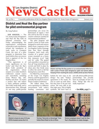NewsCastle
                Los Angeles District

                                                                                                               BUILDING STRONG

Vol. 42 No. 1      A monthly publication of the Los Angeles District of the U.S. Army Corps of Engineers                  January 2012

District and Heal the Bay partner
for pilot environmental program
By Greg Fuderer                   partnerships can occur for
                                  betterment of region. I feel
    LOS ANGELES — The             this will be the first of many
U.S. Army Corps of Engineers      creative solutions needed for
and Heal the Bay held an          environmental problems.”
informal ceremony here               The pilot program will
Friday acknowledging the          install a series of trash racks
organization’s commitment         designed to catch and remove
to provide a cash contribution    debris from a segment of the
toward the installation of        Los Angeles County Drainage
trash racks in Compton            Area that flows through
Creek, the start of a pilot       Compton. Each trash rack
program to determine how          consists of a grated metal
much debris they can remove       screen mounted on a frame
from a segment of the Los         that measures 37.25” high
Angeles River.                    and 60” wide. The grated
    “This agreement is of         rack assembly is mounted on
major significance on two         four 48” long metal bars with
levels,” said Heal the Bay’s      swivels and held in place by
Mark Gold, president of           shear pins that break away
                                                                     District and Heal the Bay partner on an environmental effort to in-
the organization        whose     to allow the catch to fall flat
                                                                     stall a series of trash racks designed to catch and remove debris,
mission is to make Southern       during heavy water flow.
                                                                     keeping it from reaching the ocean. (USACE photo by Dave Palmer)
California’s coastal waters          Col. Mark Toy, commander
and watersheds, including         of the Corps’ Los Angeles          looked for new ways to do         just talk about public/private
Santa Monica Bay, safe,           District, said the agreement is    things,” Toy said. “Today’s       partnerships, but actually
healthy and clean. “It creates    partially the result of a recent   agreement is the result. It’s     have an example of how it’s
a project that will reduce        Senior Leaders Conference.         nice to come up with ideas,       done. Things like this are
a major pollution problem            “We talked about how            but they have to be put into      really important.”
that really needs help, and it    we’re operating in a different     action. We were able to do
demonstrates that, although       environment with today’s           that right away. This is highly
it’s not easy, public/private     funding constraints and            symbolic. We don’t have to            — See HEAL, page 2 —


     Page 2                                     Page 3                                      Page 6




    District is home to one of 15 new          Turning “Adversity to Advantage” from       District employee doesn’t wait for New
    ECCVs located across the U.S.              Indian Bend Wash to the LA River.           Year’s Resolutions to make changes.
 