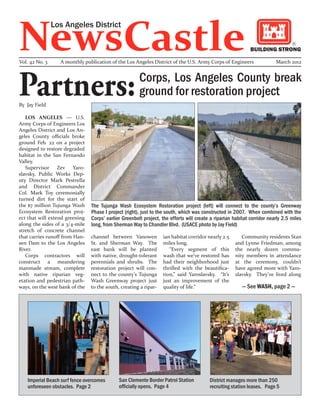 NewsCastle
                Los Angeles District

                                                                                                             BUILDING STRONG

Vol. 42 No. 3     A monthly publication of the Los Angeles District of the U.S. Army Corps of Engineers                  March 2012




Partners:
By Jay Field
                                                       Corps, Los Angeles County break
                                                       ground for restoration project
   LOS ANGELES — U.S.
Army Corps of Engineers Los
Angeles District and Los An-
geles County officials broke
ground Feb. 22 on a project
designed to restore degraded
habitat in the San Fernando
Valley.
   Supervisor Zev Yaro-
slavsky, Public Works Dep-
uty Director Mark Pestrella
and District Commander
Col. Mark Toy ceremonially
turned dirt for the start of
the $7 million Tujunga Wash     The Tujunga Wash Ecosystem Restoration project (left) will connect to the county’s Greenway
Ecosystem Restoration proj-     Phase I project (right), just to the south, which was constructed in 2007. When combined with the
ect that will extend greening   Corps’ earlier Greenbelt project, the efforts will create a riparian habitat corridor nearly 2.5 miles
along the sides of a 3/4-mile   long, from Sherman Way to Chandler Blvd. (USACE photo by Jay Field)
stretch of concrete channel
that carries runoff from Han-   channel between Vanowen           ian habitat corridor nearly 2.5       Community residents Stan
sen Dam to the Los Angeles      St. and Sherman Way. The          miles long.                        and Lynne Friedman, among
River.                          east bank will be planted            “Every segment of this          the nearly dozen commu-
   Corps contractors will       with native, drought-tolerant     wash that we’ve restored has       nity members in attendance
construct a meandering          perennials and shrubs. The        had their neighborhood just        at the ceremony, couldn’t
manmade stream, complete        restoration project will con-     thrilled with the beautifica-      have agreed more with Yaro-
with native riparian veg-       nect to the county’s Tujunga      tion,” said Yaroslavsky. “It’s     slavsky. They’ve lived along
etation and pedestrian path-    Wash Greenway project just        just an improvement of the
ways, on the west bank of the   to the south, creating a ripar-   quality of life.”                      — See WASH, page 2 —




   Imperial Beach surf fence overcomes       San Clemente Border Patrol Station          District manages more than 250
   unforeseen obstacles. Page 2              officially opens. Page 4                    recruiting station leases. Page 5
 